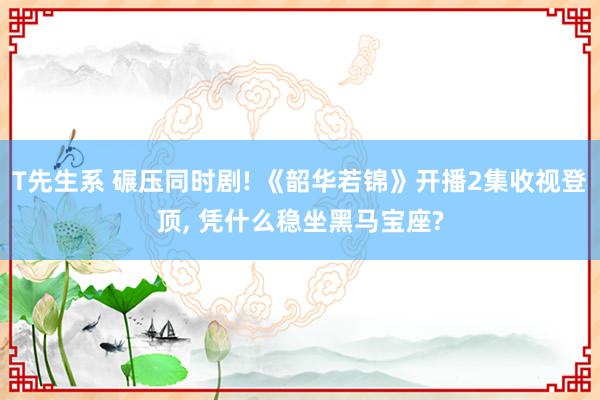 T先生系 碾压同时剧! 《韶华若锦》开播2集收视登顶， 凭什么稳坐黑马宝座?