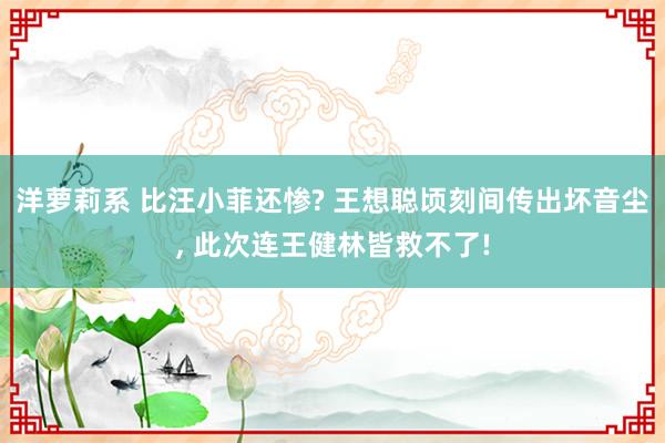 洋萝莉系 比汪小菲还惨? 王想聪顷刻间传出坏音尘， 此次连王健林皆救不了!