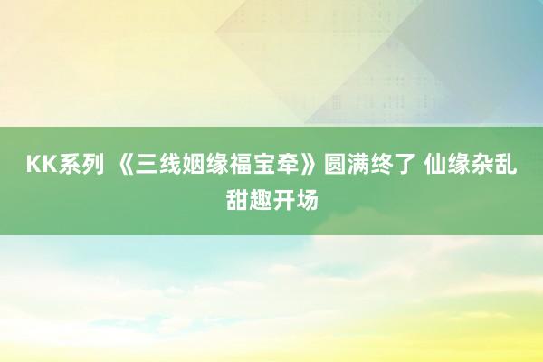 KK系列 《三线姻缘福宝牵》圆满终了 仙缘杂乱甜趣开场